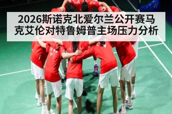 2026斯诺克北爱尔兰公开赛马克艾伦对特鲁姆普主场压力分析