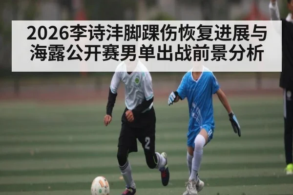 2026李诗沣脚踝伤恢复进展与海露公开赛男单出战前景分析
