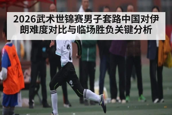 2026武术世锦赛男子套路中国对伊朗难度对比与临场胜负关键分析